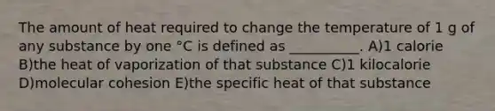 The amount of heat required to change the temperature of 1 g of any substance by one °C is defined as __________. A)1 calorie B)the heat of vaporization of that substance C)1 kilocalorie D)molecular cohesion E)the specific heat of that substance