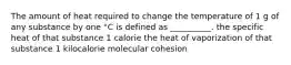 The amount of heat required to change the temperature of 1 g of any substance by one °C is defined as __________. the specific heat of that substance 1 calorie the heat of vaporization of that substance 1 kilocalorie molecular cohesion