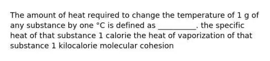 The amount of heat required to change the temperature of 1 g of any substance by one °C is defined as __________. the specific heat of that substance 1 calorie the heat of vaporization of that substance 1 kilocalorie molecular cohesion