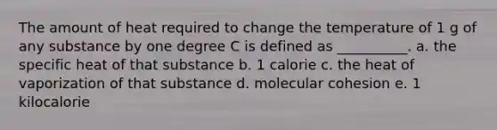 The amount of heat required to change the temperature of 1 g of any substance by one degree C is defined as __________. a. the specific heat of that substance b. 1 calorie c. the heat of vaporization of that substance d. molecular cohesion e. 1 kilocalorie