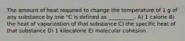 The amount of heat required to change the temperature of 1 g of any substance by one °C is defined as __________. A) 1 calorie B) the heat of vaporization of that substance C) the specific heat of that substance D) 1 kilocalorie E) molecular cohesion