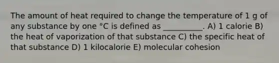 The amount of heat required to change the temperature of 1 g of any substance by one °C is defined as __________. A) 1 calorie B) the heat of vaporization of that substance C) the specific heat of that substance D) 1 kilocalorie E) molecular cohesion