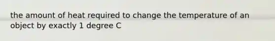 the amount of heat required to change the temperature of an object by exactly 1 degree C