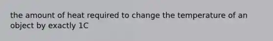 the amount of heat required to change the temperature of an object by exactly 1C