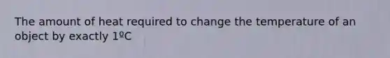 The amount of heat required to change the temperature of an object by exactly 1ºC