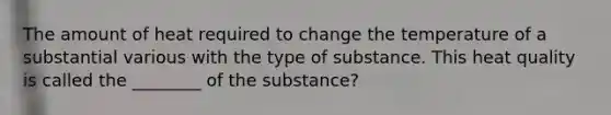 The amount of heat required to change the temperature of a substantial various with the type of substance. This heat quality is called the ________ of the substance?