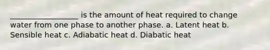 __________________ is the amount of heat required to change water from one phase to another phase. a. Latent heat b. Sensible heat c. Adiabatic heat d. Diabatic heat