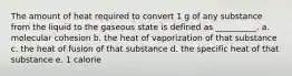 The amount of heat required to convert 1 g of any substance from the liquid to the gaseous state is defined as __________. a. molecular cohesion b. the heat of vaporization of that substance c. the heat of fusion of that substance d. the specific heat of that substance e. 1 calorie