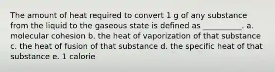 The amount of heat required to convert 1 g of any substance from the liquid to the gaseous state is defined as __________. a. molecular cohesion b. the heat of vaporization of that substance c. the heat of fusion of that substance d. the specific heat of that substance e. 1 calorie