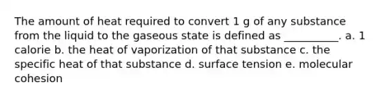 The amount of heat required to convert 1 g of any substance from the liquid to the gaseous state is defined as __________. a. 1 calorie b. the heat of vaporization of that substance c. the specific heat of that substance d. surface tension e. molecular cohesion