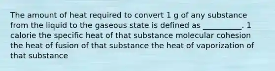 The amount of heat required to convert 1 g of any substance from the liquid to the gaseous state is defined as __________. 1 calorie the specific heat of that substance molecular cohesion the heat of fusion of that substance the heat of vaporization of that substance