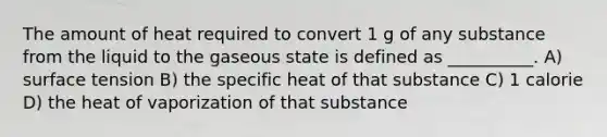 The amount of heat required to convert 1 g of any substance from the liquid to the gaseous state is defined as __________. A) surface tension B) the specific heat of that substance C) 1 calorie D) the heat of vaporization of that substance