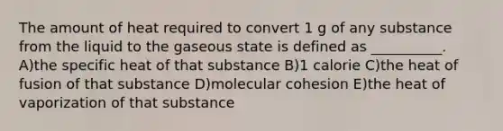 The amount of heat required to convert 1 g of any substance from the liquid to the gaseous state is defined as __________. A)the specific heat of that substance B)1 calorie C)the heat of fusion of that substance D)molecular cohesion E)the heat of vaporization of that substance