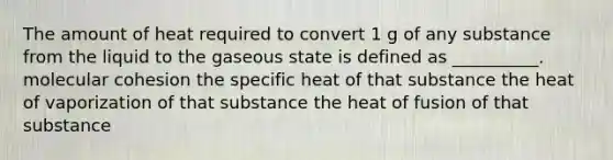 The amount of heat required to convert 1 g of any substance from the liquid to the gaseous state is defined as __________. molecular cohesion the specific heat of that substance the heat of vaporization of that substance the heat of fusion of that substance