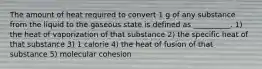 The amount of heat required to convert 1 g of any substance from the liquid to the gaseous state is defined as __________. 1) the heat of vaporization of that substance 2) the specific heat of that substance 3) 1 calorie 4) the heat of fusion of that substance 5) molecular cohesion