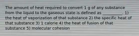 The amount of heat required to convert 1 g of any substance from the liquid to the gaseous state is defined as __________. 1) the heat of vaporization of that substance 2) the specific heat of that substance 3) 1 calorie 4) the heat of fusion of that substance 5) molecular cohesion