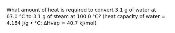 What amount of heat is required to convert 3.1 g of water at 67.0 °C to 3.1 g of steam at 100.0 °C? (heat capacity of water = 4.184 J/g • °C; ∆Hvap = 40.7 kJ/mol)