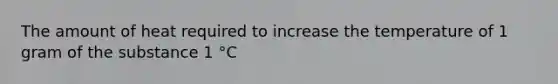 The amount of heat required to increase the temperature of 1 gram of the substance 1 °C