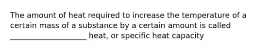 The amount of heat required to increase the temperature of a certain mass of a substance by a certain amount is called ____________________ heat, or specific heat capacity