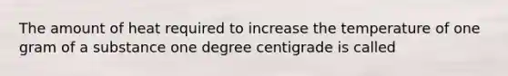 The amount of heat required to increase the temperature of one gram of a substance one degree centigrade is called