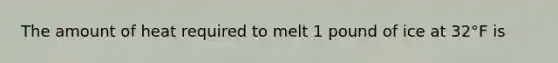 The amount of heat required to melt 1 pound of ice at 32°F is