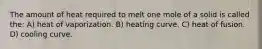 The amount of heat required to melt one mole of a solid is called the: A) heat of vaporization. B) heating curve. C) heat of fusion. D) cooling curve.