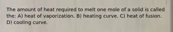 The amount of heat required to melt one mole of a solid is called the: A) heat of vaporization. B) heating curve. C) heat of fusion. D) cooling curve.