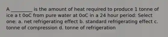 A _________ is the amount of heat required to produce 1 tonne of ice a t 0oC from pure water at 0oC in a 24 hour period: Select one: a. net refrigerating effect b. standard refrigerating effect c. tonne of compression d. tonne of refrigeration