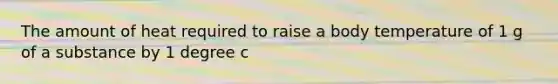 The amount of heat required to raise a body temperature of 1 g of a substance by 1 degree c