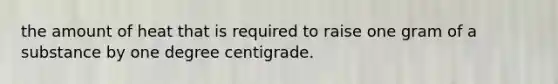 the amount of heat that is required to raise one gram of a substance by one degree centigrade.