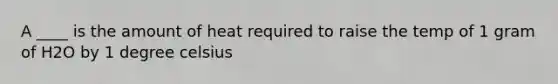 A ____ is the amount of heat required to raise the temp of 1 gram of H2O by 1 degree celsius
