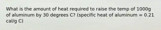 What is the amount of heat required to raise the temp of 1000g of aluminum by 30 degrees C? (specific heat of aluminum = 0.21 cal/g C)