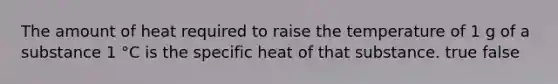 The amount of heat required to raise the temperature of 1 g of a substance 1 °C is the specific heat of that substance. true false