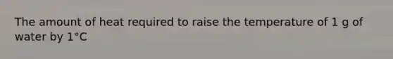 The amount of heat required to raise the temperature of 1 g of water by 1°C