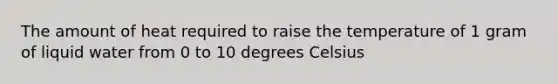 The amount of heat required to raise the temperature of 1 gram of liquid water from 0 to 10 degrees Celsius