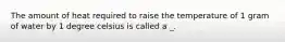 The amount of heat required to raise the temperature of 1 gram of water by 1 degree celsius is called a _.