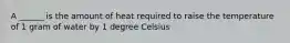 A ______ is the amount of heat required to raise the temperature of 1 gram of water by 1 degree Celsius