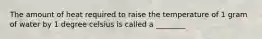 The amount of heat required to raise the temperature of 1 gram of water by 1 degree celsius is called a ________