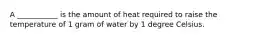 A ___________ is the amount of heat required to raise the temperature of 1 gram of water by 1 degree Celsius.