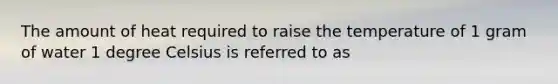 The amount of heat required to raise the temperature of 1 gram of water 1 degree Celsius is referred to as