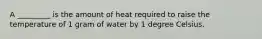 A _________ is the amount of heat required to raise the temperature of 1 gram of water by 1 degree Celsius.