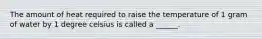 The amount of heat required to raise the temperature of 1 gram of water by 1 degree celsius is called a ______.