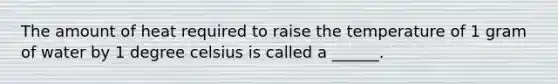 The amount of heat required to raise the temperature of 1 gram of water by 1 degree celsius is called a ______.