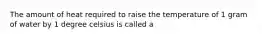 The amount of heat required to raise the temperature of 1 gram of water by 1 degree celsius is called a