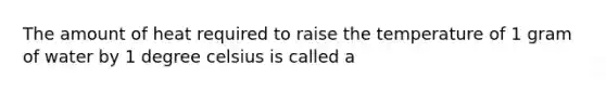 The amount of heat required to raise the temperature of 1 gram of water by 1 degree celsius is called a