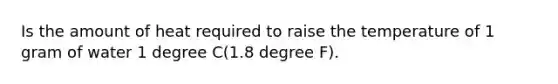 Is the amount of heat required to raise the temperature of 1 gram of water 1 degree C(1.8 degree F).