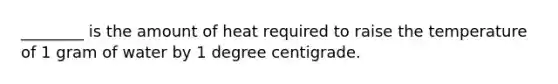 ________ is the amount of heat required to raise the temperature of 1 gram of water by 1 degree centigrade.