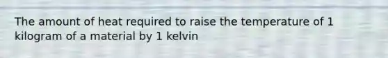 The amount of heat required to raise the temperature of 1 kilogram of a material by 1 kelvin