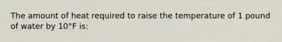 The amount of heat required to raise the temperature of 1 pound of water by 10°F is: