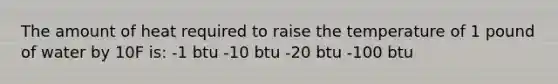 The amount of heat required to raise the temperature of 1 pound of water by 10F is: -1 btu -10 btu -20 btu -100 btu